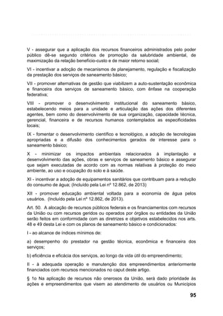 V - assegurar que a aplicação dos recursos financeiros administrados pelo poder
público dê-se segundo critérios de promoção da salubridade ambiental, de
maximização da relação benefício-custo e de maior retorno social;
VI - incentivar a adoção de mecanismos de planejamento, regulação e fiscalização
da prestação dos serviços de saneamento básico;
VII - promover alternativas de gestão que viabilizem a auto-sustentação econômica
e financeira dos serviços de saneamento básico, com ênfase na cooperação
federativa;
VIII - promover o desenvolvimento institucional do saneamento básico,
estabelecendo meios para a unidade e articulação das ações dos diferentes
agentes, bem como do desenvolvimento de sua organização, capacidade técnica,
gerencial, financeira e de recursos humanos contemplados as especificidades
locais;
IX - fomentar o desenvolvimento científico e tecnológico, a adoção de tecnologias
apropriadas e a difusão dos conhecimentos gerados de interesse para o
saneamento básico;
X - minimizar os impactos ambientais relacionados à implantação e
desenvolvimento das ações, obras e serviços de saneamento básico e assegurar
que sejam executadas de acordo com as normas relativas à proteção do meio
ambiente, ao uso e ocupação do solo e à saúde.
XI - incentivar a adoção de equipamentos sanitários que contribuam para a redução
do consumo de água; (Incluído pela Lei nº 12.862, de 2013)
XII - promover educação ambiental voltada para a economia de água pelos
usuários. (Incluído pela Lei nº 12.862, de 2013).
Art. 50. A alocação de recursos públicos federais e os financiamentos com recursos
da União ou com recursos geridos ou operados por órgãos ou entidades da União
serão feitos em conformidade com as diretrizes e objetivos estabelecidos nos arts.
48 e 49 desta Lei e com os planos de saneamento básico e condicionados:
I - ao alcance de índices mínimos de:
a) desempenho do prestador na gestão técnica, econômica e financeira dos
serviços;
b) eficiência e eficácia dos serviços, ao longo da vida útil do empreendimento;
II - à adequada operação e manutenção dos empreendimentos anteriormente
financiados com recursos mencionados no caput deste artigo.
§ 1o Na aplicação de recursos não onerosos da União, será dado prioridade às
ações e empreendimentos que visem ao atendimento de usuários ou Municípios

95

 