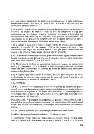 que não tenham capacidade de pagamento compatível com a auto-sustentação
econômico-financeira dos serviços, vedada sua aplicação a empreendimentos
contratados de forma onerosa.
§ 2o A União poderá instituir e orientar a execução de programas de incentivo à
execução de projetos de interesse social na área de saneamento básico com
participação de investidores privados, mediante operações estruturadas de
financiamentos realizados com recursos de fundos privados de investimento, de
capitalização ou de previdência complementar, em condições compatíveis com a
natureza essencial dos serviços públicos de saneamento básico.
§ 3o É vedada a aplicação de recursos orçamentários da União na administração,
operação e manutenção de serviços públicos de saneamento básico não
administrado por órgão ou entidade federal, salvo por prazo determinado em
situações de eminente risco à saúde pública e ao meio ambiente.
§ 4o Os recursos não onerosos da União, para subvenção de ações de saneamento
básico promovidas pelos demais entes da Federação, serão sempre transferidos
para Municípios, o Distrito Federal ou Estados.
§ 5o No fomento à melhoria de operadores públicos de serviços de saneamento
básico, a União poderá conceder benefícios ou incentivos orçamentários, fiscais ou
creditícios como contrapartida ao alcance de metas de desempenho operacional
previamente estabelecidas.
§ 6o A exigência prevista na alínea a do inciso I do caput deste artigo não se aplica
à destinação de recursos para programas de desenvolvimento institucional do
operador de serviços públicos de saneamento básico.
§ 7o (VETADO).
Art. 51. O processo de elaboração e revisão dos planos de saneamento básico
deverá prever sua divulgação em conjunto com os estudos que os fundamentarem,
o recebimento de sugestões e críticas por meio de consulta ou audiência pública e,
quando previsto na legislação do titular, análise e opinião por órgão colegiado criado
nos termos do art. 47 desta Lei.
Parágrafo único. A divulgação das propostas dos planos de saneamento básico e
dos estudos que as fundamentarem dar-se-á por meio da disponibilização integral
de seu teor a todos os interessados, inclusive por meio da internet e por audiência
pública.
Art. 52. A União elaborará, sob a coordenação do Ministério das Cidades:
I - o Plano Nacional de Saneamento Básico - PNSB que conterá:
a) os objetivos e metas nacionais e regionalizadas, de curto, médio e longo prazos,
para a universalização dos serviços de saneamento básico e o alcance de níveis

96

 