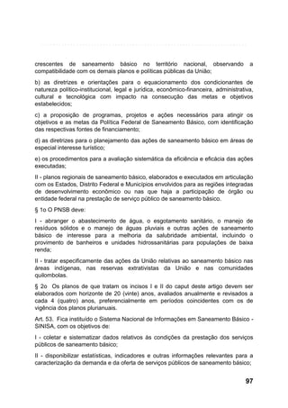 crescentes de saneamento básico no território nacional, observando
compatibilidade com os demais planos e políticas públicas da União;

a

b) as diretrizes e orientações para o equacionamento dos condicionantes de
natureza político-institucional, legal e jurídica, econômico-financeira, administrativa,
cultural e tecnológica com impacto na consecução das metas e objetivos
estabelecidos;
c) a proposição de programas, projetos e ações necessários para atingir os
objetivos e as metas da Política Federal de Saneamento Básico, com identificação
das respectivas fontes de financiamento;
d) as diretrizes para o planejamento das ações de saneamento básico em áreas de
especial interesse turístico;
e) os procedimentos para a avaliação sistemática da eficiência e eficácia das ações
executadas;
II - planos regionais de saneamento básico, elaborados e executados em articulação
com os Estados, Distrito Federal e Municípios envolvidos para as regiões integradas
de desenvolvimento econômico ou nas que haja a participação de órgão ou
entidade federal na prestação de serviço público de saneamento básico.
§ 1o O PNSB deve:
I - abranger o abastecimento de água, o esgotamento sanitário, o manejo de
resíduos sólidos e o manejo de águas pluviais e outras ações de saneamento
básico de interesse para a melhoria da salubridade ambiental, incluindo o
provimento de banheiros e unidades hidrossanitárias para populações de baixa
renda;
II - tratar especificamente das ações da União relativas ao saneamento básico nas
áreas indígenas, nas reservas extrativistas da União e nas comunidades
quilombolas.
§ 2o Os planos de que tratam os incisos I e II do caput deste artigo devem ser
elaborados com horizonte de 20 (vinte) anos, avaliados anualmente e revisados a
cada 4 (quatro) anos, preferencialmente em períodos coincidentes com os de
vigência dos planos plurianuais.
Art. 53. Fica instituído o Sistema Nacional de Informações em Saneamento Básico SINISA, com os objetivos de:
I - coletar e sistematizar dados relativos às condições da prestação dos serviços
públicos de saneamento básico;
II - disponibilizar estatísticas, indicadores e outras informações relevantes para a
caracterização da demanda e da oferta de serviços públicos de saneamento básico;

97

 