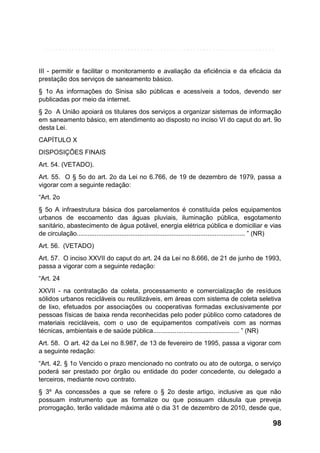 III - permitir e facilitar o monitoramento e avaliação da eficiência e da eficácia da
prestação dos serviços de saneamento básico.
§ 1o As informações do Sinisa são públicas e acessíveis a todos, devendo ser
publicadas por meio da internet.
§ 2o A União apoiará os titulares dos serviços a organizar sistemas de informação
em saneamento básico, em atendimento ao disposto no inciso VI do caput do art. 9o
desta Lei.
CAPÍTULO X
DISPOSIÇÕES FINAIS
Art. 54. (VETADO).
Art. 55. O § 5o do art. 2o da Lei no 6.766, de 19 de dezembro de 1979, passa a
vigorar com a seguinte redação:
“Art. 2o
§ 5o A infraestrutura básica dos parcelamentos é constituída pelos equipamentos
urbanos de escoamento das águas pluviais, iluminação pública, esgotamento
sanitário, abastecimento de água potável, energia elétrica pública e domiciliar e vias
de circulação.............................................................................................. ” (NR)
Art. 56. (VETADO)
Art. 57. O inciso XXVII do caput do art. 24 da Lei no 8.666, de 21 de junho de 1993,
passa a vigorar com a seguinte redação:
“Art. 24
XXVII - na contratação da coleta, processamento e comercialização de resíduos
sólidos urbanos recicláveis ou reutilizáveis, em áreas com sistema de coleta seletiva
de lixo, efetuados por associações ou cooperativas formadas exclusivamente por
pessoas físicas de baixa renda reconhecidas pelo poder público como catadores de
materiais recicláveis, com o uso de equipamentos compatíveis com as normas
técnicas, ambientais e de saúde pública................................................ ” (NR)
Art. 58. O art. 42 da Lei no 8.987, de 13 de fevereiro de 1995, passa a vigorar com
a seguinte redação:
“Art. 42. § 1o Vencido o prazo mencionado no contrato ou ato de outorga, o serviço
poderá ser prestado por órgão ou entidade do poder concedente, ou delegado a
terceiros, mediante novo contrato.
§ 3º As concessões a que se refere o § 2o deste artigo, inclusive as que não
possuam instrumento que as formalize ou que possuam cláusula que preveja
prorrogação, terão validade máxima até o dia 31 de dezembro de 2010, desde que,

98

 