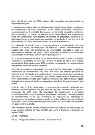 até o dia 30 de junho de 2009, tenham sido cumpridas, cumulativamente, as
seguintes condições:
I - levantamento mais amplo e retroativo possível dos elementos físicos constituintes
da infraestrutura de bens reversíveis e dos dados financeiros, contábeis e
comerciais relativos à prestação dos serviços, em dimensão necessária e suficiente
para a realização do cálculo de eventual indenização relativa aos investimentos
ainda não amortizados pelas receitas emergentes da concessão, observadas as
disposições legais e contratuais que regulavam a prestação do serviço ou a ela
aplicáveis nos 20 (vinte) anos anteriores ao da publicação desta Lei;
II - celebração de acordo entre o poder concedente e o concessionário sobre os
critérios e a forma de indenização de eventuais créditos remanescentes de
investimentos ainda não amortizados ou depreciados, apurados a partir dos
levantamentos referidos no inciso I deste parágrafo e auditados por instituição
especializada escolhida de comum acordo pelas partes; e
III - publicação na imprensa oficial de ato formal de autoridade do poder concedente,
autorizando a prestação precária dos serviços por prazo de até 6 (seis) meses,
renovável até 31 de dezembro de 2008, mediante comprovação do cumprimento do
disposto nos incisos I e II deste parágrafo.
§ 4o Não ocorrendo o acordo previsto no inciso II do § 3o deste artigo, o cálculo da
indenização de investimentos será feito com base nos critérios previstos no
instrumento de concessão antes celebrado ou, na omissão deste, por avaliação de
seu valor econômico ou reavaliação patrimonial, depreciação e amortização de
ativos imobilizados definidos pelas legislações fiscais e das sociedades por ações,
efetuada por empresa de auditoria independente escolhida de comum acordo pelas
partes.
§ 5o No caso do § 4o deste artigo, o pagamento de eventual indenização será
realizado, mediante garantia real, por meio de 4 (quatro) parcelas anuais, iguais e
sucessivas, da parte ainda não amortizada de investimentos e de outras
indenizações relacionadas à prestação dos serviços, realizados com capital próprio
do concessionário ou de seu controlador, ou originários de operações de
financiamento, ou obtidos mediante emissão de ações, debêntures e outros títulos
mobiliários, com a primeira parcela paga até o último dia útil do exercício financeiro
em que ocorrer a reversão.
§ 6o Ocorrendo acordo, poderá a indenização de que trata o § 5o deste artigo ser
paga mediante receitas de novo contrato que venha a disciplinar a prestação do
serviço.” (NR)
Art. 59. (VETADO).
Art. 60. Revoga-se a Lei no 6.528, de 11 de maio de 1978.

99

 