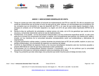 Visita 1 - Anexo 1: Indicaciones Generales Visita 1 Tutor a EE Versión 20130118 Página No. 1 de 9
Calle 43 No. 57-14 Centro Administrativo Nacional, CAN, Bogotá, D.C. – PBX: (057) (1) 222 2800 - Fax 222 4953
www.mineducacion.gov.co – atencionalciudadano@mineducacion.gov.co
ANEXOS
ANEXO 1: INDICACIONES GENERALES DE VISITA
1. Tenga en cuenta que esta visita define el horizonte de implementación del PTA en cada EE. Por ello es necesario que
revise las indicaciones que se brindan al inicio de esta guía de visita. Además, es recomendable que se familiarice con
los conceptos que se convertirán en ejes de desarrollo del PTA y, en caso de que exista alguna inquietud o duda,
póngase en contacto con el Formador asignado a su región con el fin de que aclare estas inquietudes ANTES de la
visita.
2. Revise la lista de verificación de actividades a realizar previa a la visita, con el fin de garantizar que cuenta con los
recursos y comprender claramente cuál es la ruta de implementación.
3. Familiarícese, si es posible, con los documentos institucionales y con las condiciones específicas del EE, no sólo como
parte de su proceso de comprensión de la labor a realizar, sino principalmente para generar una interlocución válida y
amable con los miembros de la comunidad educativa correspondiente sobre sus problemáticas y alternativas de
mejoramiento.
4. Consulte previamente cuántas sedes y cuántos docentes de primaria tiene el EE (de ser posible, explore un poco sus
perfiles profesionales), con el propósito de organizar sus sesiones de trabajo.
5. Confirme la disponibilidad de espacios físicos y los recursos tecnológicos necesarios para las reuniones grupales y
prepare alternativas en caso de que haya variaciones a esas condiciones.
6. Comuníquese con el correspondiente Directivo Docente y Coordinador, con el fin de confirmar que la comunidad
educativa es informada con suficiente antelación sobre los propósitos de la visita.
7. Tenga muy presente que esta visita exige unos productos que serán insumos para el trabajo de todo el año.
 