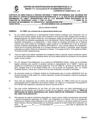 CENTRO DE INVESTIGACION EN MATEMATICAS A. C.
ANEXO T-11. Convocatoria Nº LO-03890C999-N108-2013
CONTRATO Nº CIMAT-DA-0__/13
CONTRATO DE OBRA PUBLICA A PRECIOS UNITARIOS Y TIEMPO DETERMINADO QUE CELEBRAN POR
UNA PARTE EL CENTRO DE INVESTIGACION EN MATEMATICAS, A. C., AL QUE EN ESTE DOCUMENTO SE
DENOMINARA "EL CIMAT", REPRESENTADO POR EL L.A.E. BENJAMÍN PARRA MALDONADO EN SU
CARACTER DE APODERADO LEGAL, Y POR LA OTRA, ________________________, A QUIEN EN LO
SUCESIVO SE DENOMINARA “EL CONTRATISTA”, REPRESENTADO POR _______________________ EN SU
CARÁCTER DE _________________________, DE CONFORMIDAD CON LAS SIGUIENTES:
D E C L A R A C I O N E S
PRIMERA.- EL CIMAT, por conducto de su representante declara que:
A) Es una entidad paraestatal de la Administración Pública Federal constituida como Asociación Civil, en
términos de la escritura pública número 5740, fechada el 16 de abril de 1980, otorgada ante la fe del Lic.
Margarito Sánchez Lira, Notario Público No. 4 de Guanajuato, Estado de Guanajuato, como se describe en
la “RELACIÓN de entidades paraestatales de la Administración Pública Federal sujetas a la Ley de las
Entidades Paraestatales y su Reglamento”, y dicha entidad se encuentra reconocida por el Gobierno
Federal como centro público de investigación, según consta en el “ACUERDO por el que se reconocen
diversas entidades paraestatales del Sistema SEP-CONACYT, como centros públicos de investigación”,
misma que se encuentra sectorizada en el Consejo Nacional de Ciencia y Tecnología, según acuerdos
publicados en el Diario Oficial de la Federación en fechas 12 de agosto de 2010, 16 de agosto de 2000 y
14 de abril de 2003, respectivamente.
B) Tiene por objeto social realizar actividades de investigación básica y aplicada, impartir enseñanza superior
en el área de las matemáticas y disciplinas afines, así como realizar labores de vinculación con los sectores
público, social y privado.
C) El L.A.E. Benjamín Parra Maldonado, en su carácter de APODERADO LEGAL, cuenta con las facultades
legales suficientes para suscribir el presente contrato en representación de el “CIMAT”, mismas que
acredita con el testimonio de la escritura pública No. 3121 del TOMO XL, de fecha 22 de febrero del año
2012, otorgada ante la fe del Notario Público No. 3 de la Ciudad de Guanajuato, Gto., Lic. Andrés
Guardado Santoyo, mismas que a la fecha no le han sido modificadas, revocadas o canceladas.
D) Se encuentra inscrita en el Registro Federal de Contribuyentes bajo el número CIM-800416 NL8 con
domicilio ubicado en Calle Jalisco s/n, Colonia Valenciana, Ciudad de Guanajuato, Estado de Guanajuato,
Código Postal 36240.
E) Para cubrir las erogaciones que se deriven del presente contrato, EL CIMAT cuenta con los recursos
presupuestales para la celebración del presente contrato, con origen en la Adecuación Presupuestal Nº
2013-38-90X-168, registrada y autorizada con fecha 27 de junio de 2013.
F) Que para cumplir debidamente con sus fines, así como para tener una mejor administración en el
despacho de sus asuntos, que le ayuden a cumplir con sus objetivos, requiere contratar la “OBRA DE
EDIFICACION DE AREAS ADICIONALES DEL NUEVO EDIFICIO DE POSGRADO Y VINCULACION
DEL CIMAT EN GUANAJUATO.”
E) Para asegurar las mejores condiciones disponibles en cuanto a precio, calidad, financiamiento, oportunidad
y demás circunstancias pertinentes, EL CIMAT, con fundamento en el Artículo 134 de la Constitución
Política de los Estados Unidos Mexicanos y los Artículos 27, Fracción I y 28 primer párrafo de la Ley de
Obras Públicas y Servicios Relacionados con las Mismas, publicó en el Diario Oficial de la Federación con
fecha __ de _________ de _____, la Convocatoria Nº ______________ para licitar la adjudicación del
presente contrato.
HOJA 1
 