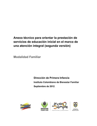 Anexo técnico para orientar la prestación de
servicios de educación inicial en el marco de
una atención integral (segunda versión)
Modalidad Familiar
Dirección de Primera Infancia
Instituto Colombiano de Bienestar Familiar
Septiembre de 2012
 
 