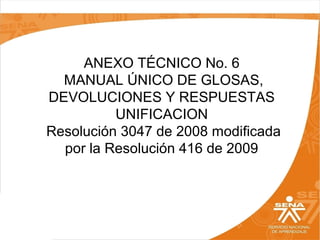 ANEXO TÉCNICO No. 6
MANUAL ÚNICO DE GLOSAS,
DEVOLUCIONES Y RESPUESTAS
UNIFICACION
Resolución 3047 de 2008 modificada
por la Resolución 416 de 2009
 