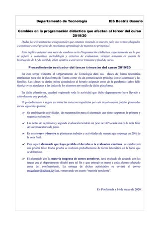 Departamento de Tecnología IES Beatriz Ossorio
Cambios en la programación didáctica que afectan al tercer del curso
2019/20
Dadas las circunstancias excepcionales que estamos viviendo en nuestro país, nos vemos obligados
a continuar con el proceso de enseñanza-aprendizaje de manera no presencial.
Esto implica adoptar una serie de cambios en la Programación Didáctica, especialmente en lo que
se refiere a contenidos, metodología y criterios de evaluación, siempre teniendo en cuenta la
Instrucción de 17 de abril de 2020, relativa a este tercer trimestre y final de curso.
Procedimiento evaluador del tercer trimestre del curso 2019/20
En este tercer trimestre el Departamento de Tecnología dará sus clases de forma telemática
empleando para ello la plataforma de Teams como vía de comunicación principal con el alumnado y las
familias. Las clases se darán online ajustándose al horario asignado antes de la pandemia (salvo fallo
técnico) y se atenderán a las dudas de los alumnos por medio de dicha plataforma.
En dicha plataforma, quedará registrado toda la actividad que dicho departamento haya llevado a
cabo durante este periodo.
El procedimiento a seguir en todas las materias impartidas por este departamento quedan plasmadas
en los siguientes puntos:
✔ Se establecerán actividades de recuperación para el alumnado que tiene suspensas la primera y
segunda evaluación.
✔ Las notas de la primera y segunda evaluación tendrán un peso del 40% cada una en la nota final
de la convocatoria de junio.
✔ En este tercer trimestre se plantearan trabajos y actividades de manera que suponga un 20% de
la nota final.
✔ Para aquel alumnado que haya perdido el derecho a la evaluación continua, se establecerá
una prueba final. Dicha prueba se realizará probablemente de forma telemática en la fecha que
se determine.
✔ El alumnado con la materia suspensa de cursos anteriores, será evaluado de acuerdo con las
tareas que el departamento diseñó para tal fin y que entregó en mano a cada alumno afectado
antes del confinamiento. La entrega de dichas actividades se enviará al correo
mccalvov@educa.jcyl.es, remarcando en asunto “materia pendiente”.
En Ponferrada a 14 de mayo de 2020
 