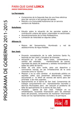 PARA QUE GANE LORCA
                                 ANEXO TERRITORIALIZADO

                                 La Parroquia:

                                        •     Compromiso de la Segunda fase de una línea eléctrica
                                              para dar servicio a las granjas del paraje.
PROGRAMA DE GOBIERNO 2011-2015

                                        •     Petición a la Comunidad Autónoma de un servicio
                                              sanitario de Pediatría.

                                 Sutullena:

                                        •     Estudio sobre la situación de las parcelas sujetas a
                                              contribución urbana del sector urbanizable no sectorizado.
                                        •     Acondicionamiento de la Pista Polideportiva.
                                        •     Limitación de Velocidad en algunas calles.

                                 Alfonso X:

                                        •     Mejora del Saneamiento, Alumbrado            y   red   de
                                              abastecimiento de Agua Potable.

                                 San José:

                                        •     Proyecto remodelación de la calle Jerónimo Santa Fe,
                                              Rotonda de San José y Carretera de Granada.
                                        •     Actuación en la calle Pérez casas, contenedores y
                                              cambio del arbolado,          mantenimiento de aceras,
                                              repintado de pasos de peatones y señales horizontales en
                                              todas las calles de barrio.
                                        •     Dotar de una zona verde, para uso deportivo y
                                              convivencia vecinal, en las inmediaciones de la zona
                                              conocida como la “Quinta.”
                                        •     Mejorar y en su caso cambiar el alumbrado público en
                                              aquellas calles que presentan deficiencias, siempre
                                              escuchando a la AAVV de vecinos del barrio para dar
                                              prioridad a las mas urgentes.
                                        •     Aparcamiento en el barrio de San José. Compromiso de
                                              trabajar conjuntamente con representantes vecinales y
                                              técnicos Municipales para dar solución al problema de
                                              falta de aparcamiento en el barrio de San José.
                                        •     Proyecto      Iglesia de San José. Trabajar en su
                                              rehabilitación, buscando financiación para las distintas
                                              fases del proyecto, compromiso de mantener información
                                              fluida con los representantes vecinales y la parroquia.




                                                                                2 de 5
 
