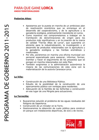 PARA QUE GANE LORCA
                                 ANEXO TERRITORIALIZADO


                                 Pedanías Altas:
PROGRAMA DE GOBIERNO 2011-2015

                                          •   Apostamos por la puesta en marcha de un ambicioso plan
                                              de reactivación económica que se enmarque en el
                                              desarrollo del cooperativismo, y de la agricultura y la
                                              ganadería ecológica, prácticamente inexistente en Lorca.
                                          •   Como incentivo nos comprometemos a trabajar en la
                                              tramitación de denominaciones de origen para los
                                              productos más significativos y en la creación de la marca
                                              de calidad “Tierras Altas de Lorca”, que supondría un
                                              aliciente para la industrialización, la investigación y el
                                              desarrollo de productos relacionados con la agricultura y
                                              la ganadería ecológica y las hierbas aromáticas y
                                              medicinales.
                                          •   Por ello, pondremos en marcha una oficina municipal con
                                              personal especializado para asesorar, informar, formar,
                                              tramitar y hacer el seguimiento de los proyectos que se
                                              pongan en marcha relacionados con este Plan.
                                          •   También exigiremos a la administración autonómica la
                                              mejora de las comunicaciones de esta zona con la
                                              materialización de la autovía Caravaca-Lorca.


                                 La Viña:

                                          •   Construcción de una Biblioteca Pública.
                                          •   Estudio de la posibilidad de la construcción de una
                                              aparcamiento público con ventajas para residentes.
                                          •   Adecuación de la Rambla de las Señoritas y construcción
                                              en ese lugar de una Pérgola para actuaciones.

                                 La Torrecilla:

                                      •   Buscaremos solución al problema de las aguas residuales del
                                          Polígono de Saperlorca.
                                      •   Construcción de un mirador en la Torre.
                                      •   Gestionaremos la obtención de cuelo público para construir
                                          en parque con instalaciones deportivas, de ocio y de recreo.




                                                                                4 de 5
 