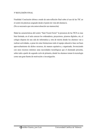 5ª REFLEXIÓN FINAL
Finalidad: Conclusión última a modo de auto-reflexión final sobre el uso de las TIC en
el centro de prácticas asignado desde el punto de vista del alumno/a.
(No es necesario que esta autoevaluación sea manuscrita)
Dada las características del centro “Sant Vicent Ferrer” la presencia de las TICS es mas
bien limitada, en el aula carecen los ordenadores, proyectores, pizarras digitales, etc, el
colegio dispone de una sala de informática y otra de tutoría donde los alumnos van a
realizar actividades, a pesar de estas limitaciones todo el equipo educativo hace un buen
aprovechamiento de dichos recursos, de manera equitativa y organizada, favoreciendo
con unos recursos mínimos unas necesidades tecnológicas que el alumnado presenta,
sobre todo a partir de segundo ciclo de primaria, donde los alumnos toman la tecnología
como una gran fuente de motivación e investigación.
42Sorribes Guerra, jose Luis Universidad Católica de Valencia
 