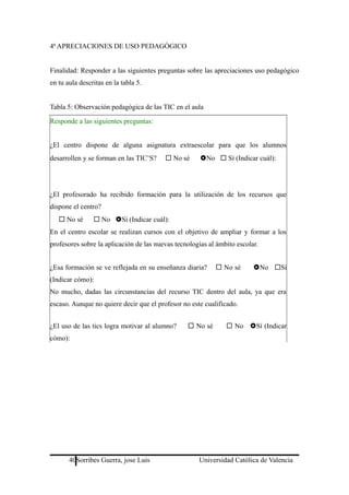 4ª APRECIACIONES DE USO PEDAGÓGICO
Finalidad: Responder a las siguientes preguntas sobre las apreciaciones uso pedagógico
en tu aula descritas en la tabla 5.
Tabla 5: Observación pedagógica de las TIC en el aula
Responde a las siguientes preguntas:
¿El centro dispone de alguna asignatura extraescolar para que los alumnos
desarrollen y se forman en las TIC’S?  No sé No  Sí (Indicar cuál):
¿El profesorado ha recibido formación para la utilización de los recursos que
dispone el centro?
 No sé  No Sí (Indicar cuál):
En el centro escolar se realizan cursos con el objetivo de ampliar y formar a los
profesores sobre la aplicación de las nuevas tecnologías al ámbito escolar.
¿Esa formación se ve reflejada en su enseñanza diaria?  No sé No Sí
(Indicar cómo):
No mucho, dadas las circunstancias del recurso TIC dentro del aula, ya que era
escaso. Aunque no quiere decir que el profesor no este cualificado.
¿El uso de las tics logra motivar al alumno?  No sé  No Sí (Indicar
cómo):
40Sorribes Guerra, jose Luis Universidad Católica de Valencia
 
