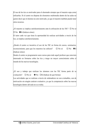 El uso de las tics es motivador para el alumnado siempre que el maestro sepa como
utilizarlas. Si el centro no dispone de elementos multimedia dentro de las aulas no
quiere decir que el alumno no este motivado, ya que el maestro también puede tener
otros recursos.
¿El maestro se implica satisfactoriamente ante la utilización de las TIC?  No sé
 No Sí (Indicar cómo):
El tutor cada vez que tiene la oportunidad de realizar actividades a través de las
tics, se implica satisfactoriamente.
¿Desde el centro se incentiva el uso de las TIC en forma de cursos, seminarios,
reconocimiento, para que los maestros las utilicen?  No sé  No Sí
(Indicar cómo):
Desde el centro se programaron unos cursos para todo aquel profesor que estuviera
interesado en formarse sobre las tics y tengo un mayor conocimiento sobre el
mundo de las nuevas tecnologías.
¿El uso y trabajo que realizan los alumnos con las TIC forma parte de su
evaluación?  No sé  No Sí (Indicar de qué forma):
Las actividades que se realizan a través de ordenadores no son evaluables, son de
motivación sin ningún carácter evaluativo, ya que la competencia sobre las nuevas
tecnologías dentro del aula no se evalúa.
41Sorribes Guerra, jose Luis Universidad Católica de Valencia
 