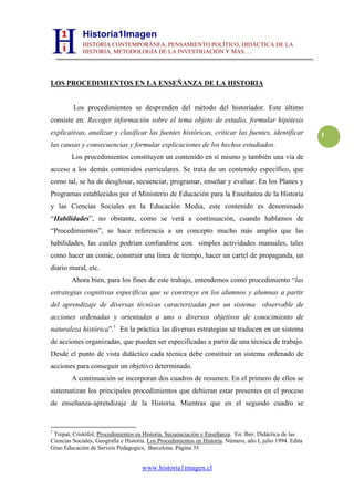 Historia1Imagen
             HISTORIA CONTEMPORÁNEA, PENSAMIENTO POLÍTICO, DIDÁCTICA DE LA
             HISTORIA, METODOLOGÍA DE LA INVESTIGACIÓN Y MAS….




LOS PROCEDIMIENTOS EN LA ENSEÑANZA DE LA HISTORIA


         Los procedimientos se desprenden del método del historiador. Este último
consiste en: Recoger información sobre el tema objeto de estudio, formular hipótesis
explicativas, analizar y clasificar las fuentes históricas, criticar las fuentes, identificar               1
las causas y consecuencias y formular explicaciones de los hechos estudiados.
        Los procedimientos constituyen un contenido en sí mismo y también una vía de
acceso a los demás contenidos curriculares. Se trata de un contenido específico, que
como tal, se ha de desglosar, secuenciar, programar, enseñar y evaluar. En los Planes y
Programas establecidos por el Ministerio de Educación para la Enseñanza de la Historia
y las Ciencias Sociales en la Educación Media, este contenido es denominado
“Habilidades”, no obstante, como se verá a continuación, cuando hablamos de
“Procedimientos”, se hace referencia a un concepto mucho más amplio que las
habilidades, las cuales podrían confundirse con simples actividades manuales, tales
como hacer un comic, construir una línea de tiempo, hacer un cartel de propaganda, un
diario mural, etc.
        Ahora bien, para los fines de este trabajo, entendemos como procedimiento “las
estrategias cognitivas específicas que se construye en los alumnos y alumnas a partir
del aprendizaje de diversas técnicas caracterizadas por un sistema observable de
acciones ordenadas y orientadas a uno o diversos objetivos de conocimiento de
naturaleza histórica”.1 En la práctica las diversas estrategias se traducen en un sistema
de acciones organizadas, que pueden ser especificadas a partir de una técnica de trabajo.
Desde el punto de vista didáctico cada técnica debe constituir un sistema ordenado de
acciones para conseguir un objetivo determinado.
        A continuación se incorporan dos cuadros de resumen. En el primero de ellos se
sistematizan los principales procedimientos que debieran estar presentes en el proceso
de enseñanza-aprendizaje de la Historia. Mientras que en el segundo cuadro se


1
 Trepat, Cristófol, Procedimientos en Historia. Secuenciación y Enseñanza. En: Iber. Didáctica de las
Ciencias Sociales, Geografía e Historia. Los Procedimientos en Historia. Número, año I, julio 1994. Edita
Grao Educación de Serveis Pedagogics, Barcelona. Página 33


                                      www.historia1imagen.cl
 