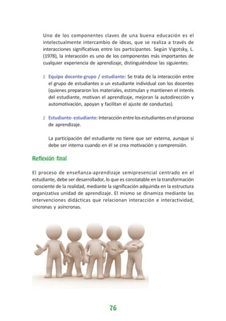 Uno de los componentes claves de una buena educación es el
intelectualmente intercambio de ideas, que se realiza a través de
interacciones significativas entre los participantes. Según Vigotsky, L.
(1978), la interacción es uno de los componentes más importantes de
cualquier experiencia de aprendizaje, distinguiéndose las siguientes:
z Equipo docente-grupo / estudiante: Se trata de la interacción entre
el grupo de estudiantes o un estudiante individual con los docentes
(quienes prepararon los materiales, estimulan y mantienen el interés
del estudiante, motivan el aprendizaje, mejoran la autodirección y
automotivación, apoyan y facilitan el ajuste de conductas).
z Estudiante- estudiante: Interacción entre los estudiantes en el proceso
de aprendizaje.
La participación del estudiante no tiene que ser externa, aunque si
debe ser interna cuando en él se crea motivación y comprensión.
Reflexión final
El proceso de enseñanza-aprendizaje semipresencial centrado en el
estudiante, debe ser desarrollador, lo que es constatable en la transformación
consciente de la realidad, mediante la significación adquirida en la estructura
organizativa unidad de aprendizaje. El mismo se dinamiza mediante las
intervenciones didácticas que relacionan interacción e interactividad,
síncronas y asíncronas.

76

 