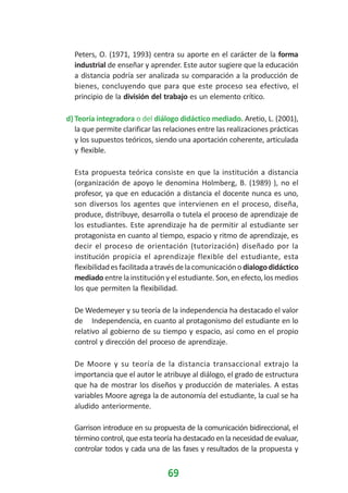 Peters, O. (1971, 1993) centra su aporte en el carácter de la forma
industrial de enseñar y aprender. Este autor sugiere que la educación
a distancia podría ser analizada su comparación a la producción de
bienes, concluyendo que para que este proceso sea efectivo, el
principio de la división del trabajo es un elemento crítico.
d) Teoría integradora o del diálogo didáctico mediado. Aretio, L. (2001),
la que permite clarificar las relaciones entre las realizaciones prácticas
y los supuestos teóricos, siendo una aportación coherente, articulada
y flexible.
Esta propuesta teórica consiste en que la institución a distancia
(organización de apoyo le denomina Holmberg, B. (1989) ), no el
profesor, ya que en educación a distancia el docente nunca es uno,
son diversos los agentes que intervienen en el proceso, diseña,
produce, distribuye, desarrolla o tutela el proceso de aprendizaje de
los estudiantes. Este aprendizaje ha de permitir al estudiante ser
protagonista en cuanto al tiempo, espacio y ritmo de aprendizaje, es
decir el proceso de orientación (tutorización) diseñado por la
institución propicia el aprendizaje flexible del estudiante, esta
flexibilidad es facilitada a través de la comunicación o dialogo didáctico
mediado entre la institución y el estudiante. Son, en efecto, los medios
los que permiten la flexibilidad.
De Wedemeyer y su teoría de la independencia ha destacado el valor
de Independencia, en cuanto al protagonismo del estudiante en lo
relativo al gobierno de su tiempo y espacio, así como en el propio
control y dirección del proceso de aprendizaje.
De Moore y su teoría de la distancia transaccional extrajo la
importancia que el autor le atribuye al diálogo, el grado de estructura
que ha de mostrar los diseños y producción de materiales. A estas
variables Moore agrega la de autonomía del estudiante, la cual se ha
aludido anteriormente.
Garrison introduce en su propuesta de la comunicación bidireccional, el
término control, que esta teoría ha destacado en la necesidad de evaluar,
controlar todos y cada una de las fases y resultados de la propuesta y

69

 