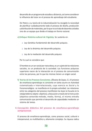 desarrollo de un programa de estudios a distancia, así como considerar
la influencia del tutor en el proceso de aprendizaje del estudiante.
De Peters y su teoría de la industrialización ha recogido la necesidad
de planificar cuidadosamente todo el proceso de diseño, producción
y distribución de materiales, por lo que no se trata de docentes aislados
sino de un equipo que divide el trabajo en forma racional.
e) Enfoque Histórico-cultural de Vigotsky. Se sustenta en:
z Ley Genética fundamental del desarrollo psíquico.
z Ley de la dinámica del desarrollo psíquico.
z Ley de la mediación del desarrollo psíquico.
Por lo cual se considera que:
El hombre es un ser social por naturaleza, es un sujeto de las relaciones
sociales, es un producto de la sociedad. Las funciones psíquicas
superiores nacen de la interacción en el proceso de comunicación
entre las personas, por lo que las mismas tienen un origen social.
f) Teorías de los Procesos Conscientes. (Álvarez de Zayas, C.). El proceso
de enseñanza-aprendizaje es conciente en tanto ocurre en Actividad
sistematizada e Interrelacionada, cuya esencia es Social y lo
Fenomenológico se manifiesta en la propia actividad. Las relaciones
entre las categorías del proceso manifiestan las leyes la Escuela en la
vida(problema-objeto- objetivo), y Educación a través de la Instrucción
(objetivo-contenido-método, medio, forma), el mismo entraña
comunicación que permite el desarrollo de capacidades mediante un
sistema de tareas.
II. Concepción didáctica del proceso de enseñanza-aprendizaje
semipresencial.
El proceso de enseñanza-aprendizaje, como proceso social, cultural e
ínterpersonal, es multifacético y altamente complejo. Su riqueza radica

70

 