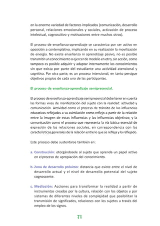 en la enorme variedad de factores implicados (comunicación, desarrollo
personal, relaciones emocionales y sociales, activación de proceso
intelectual, cognoscitivo y motivaciones entre muchos otros).
El proceso de enseñanza-aprendizaje se caracteriza por ser activo en
oposición a contemplativo, implicando en su realización la movilización
de energía. No existe enseñanza ni aprendizaje pasivo, no es posible
transmitir un conocimiento o ejercer de modelo en otro, sin acción, como
tampoco es posible adquirir y adaptar internamente los conocimientos
sin que exista por parte del estudiante una actividad atencional y
cognitiva. Por otra parte, es un proceso intencional, en tanto persigue
objetivos propios de cada uno de las participantes.
El proceso de enseñanza-aprendizaje semipresencial.
El proceso de enseñanza-aprendizaje semipresencial debe tener en cuenta
las formas vivas de manifestación del sujeto con la realidad: actividad y
comunicación. Actividad como el proceso de tránsito de las influencias
educativas reflejadas a su asimilación como reflejo a partir de la relación
entre la imagen de estas influencias y las influencias objetivas; y la
comunicación como el proceso que representa la vía básica esencial de
expresión de las relaciones sociales, en correspondencia con las
características generales de la relación entre lo que se refleja y lo reflejado.
Este proceso debe sustentarse también en:
a. Construcción: otorgándosele al sujeto que aprenda un papel activo
en el proceso de apropiación del conocimiento.
b. Zona de desarrollo próximo: distancia que existe entre el nivel de
desarrollo actual y el nivel de desarrollo potencial del sujeto
cognoscente.
c. Mediación: Acciones para transformar la realidad a partir de
instrumentos creados por la cultura, relación con los objetos y por
sistemas de diferentes niveles de complejidad que posibilitan la
transmisión de significados, relaciones con los sujetos a través del
empleo de los signos.

71

 