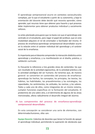 El aprendizaje semipresencial ocurre en contextos socioculturales
complejos, por lo que el estudiante a partir de su autonomía, y bajo la
orientación del docente debe decidir qué necesita aprender, cómo
aprender, qué recursos tiene que obtener para hacerlo y qué procesos
debe implementar para obtener productos individual y socialmente
valiosos.
Lo antes planteado presupone que no basta con que el aprendizaje este
centrado en el estudiante, para negar el papel del profesor, que en esta
modalidad adquiere el rol de orientador o facilitador del mismo. El
proceso de enseñanza-aprendizaje semipresencial desarrollador ocurre
en la relación entre el carácter individual del aprendizaje y el carácter
social de la enseñanza.
Es importante para el docente comprender la interacción dialéctica entre
aprendizaje y enseñanza, y su manifiestación en el diseño, práctica, y
validación curricular.
Es frecuente la referencia a tres grandes áreas de contenidos: los que
son resultado de la actividad cognoscitiva, de la actividad práctica y de
la actividad axiológica del ser humano. Así tenemos que, de manera
general: se convierten en contenidos del proceso de enseñanzaaprendizaje los hechos, los conceptos, los principios, las teorías, los
hábitos, las habilidades, los procedimientos y las estrategias, las
capacidades, los sentimientos, las actitudes, las normas, y los valores.
Todos y cada uno de ellos, como integrantes de un mismo sistema,
cumplen funciones específicas en la formación del estudiante. El
predominio de uno sobre otro, o el detrimento de algunas de las áreas
mencionadas, afecta radicalmente el desarrollo integral del alumno.
III. Los componentes del proceso de enseñanza-aprendizaje
semipresencial desarrollador.
En esta concepción se consideran una serie de elementos, con
determinadas funciones, ellos son:
Equipo Docente: Colectivo de docentes que tienen la función de apoyar
el aprendizaje individual, permitiendo la superación de obstáculos que

73

 