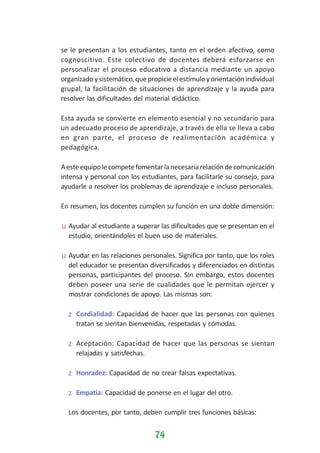 se le presentan a los estudiantes, tanto en el orden afectivo, como
cognoscitivo. Este colectivo de docentes deberá esforzarse en
personalizar el proceso educativo a distancia mediante un apoyo
organizado y sistemático, que propicie el estímulo y orientación individual
grupal, la facilitación de situaciones de aprendizaje y la ayuda para
resolver las dificultades del material didáctico.
Esta ayuda se convierte en elemento esencial y no secundario para
un adecuado proceso de aprendizaje, a través de ella se lleva a cabo
en gran parte, el proceso de realimentación académica y
pedagógica.
A este equipo le compete fomentar la necesaria relación de comunicación
intensa y personal con los estudiantes, para facilitarle su consejo, para
ayudarle a resolver los problemas de aprendizaje e incluso personales.
En resumen, los docentes cumplen su función en una doble dimensión:
u Ayudar al estudiante a superar las dificultades que se presentan en el
estudio, orientándoles el buen uso de materiales.
u Ayudar en las relaciones personales. Significa por tanto, que los roles
del educador se presentan diversificados y diferenciados en distintas
personas, participantes del proceso. Sin embargo, estos docentes
deben poseer una serie de cualidades que le permitan ejercer y
mostrar condiciones de apoyo. Las mismas son:
z Cordialidad: Capacidad de hacer que las personas con quienes
tratan se sientan bienvenidas, respetadas y cómodas.
z Aceptación: Capacidad de hacer que las personas se sientan
relajadas y satisfechas.
z Honradez: Capacidad de no crear falsas expectativas.
z Empatía: Capacidad de ponerse en el lugar del otro.
Los docentes, por tanto, deben cumplir tres funciones básicas:

74

 