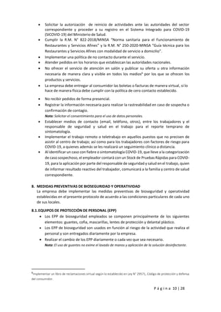 P á g i n a 10 | 28
 Solicitar la autorización de reinicio de actividades ante las autoridades del sector
correspondiente y proceder a su registro en el Sistema Integrado para COVID-19
(SICOVID-19) del Ministerio de Salud.
 Cumplir la R.M. N° 822-2018/MINSA “Norma sanitaria para el Funcionamiento de
Restaurantes y Servicios Afines” y la R.M. N° 250-2020-MINSA “Guía técnica para los
Restaurantes y Servicios Afines con modalidad de servicio a domicilio”.
 Implementar una política de no contacto durante el servicio.
 Atender pedidos en los horarios que establezcan las autoridades nacionales.
 No ofrecer el servicio de atención en salón y publicar su oferta u otra información
necesaria de manera clara y visible en todos los medios6
por los que se ofrecen los
productos y servicios.
 La empresa debe entregar al consumidor las boletas o facturas de manera virtual, si lo
hace de manera física debe cumplir con la política de cero contacto establecido.
 No recibir pedidos de forma presencial.
 Registrar la información necesaria para realizar la rastreabilidad en caso de sospecha o
confirmación de contagio.
Nota: Solicitar el consentimiento para el uso de datos personales.
 Establecer medios de contacto (email, teléfono, otros), entre los trabajadores y el
responsable de seguridad y salud en el trabajo para el reporte temprano de
sintomatología.
 Implementar el trabajo remoto o teletrabajo en aquellos puestos que no precisen de
asistir al centro de trabajo; así como para los trabajadores con factores de riesgo para
COVID-19, a quienes además se les realizará un seguimiento clínico a distancia.
 Al identificar un caso con fiebre o sintomatología COVID-19, que lleve a la categorización
de caso sospechoso, el empleador contará con un Stock de Pruebas Rápidas para COVID-
19, para la aplicación por parte del responsable de seguridad y salud en el trabajo, quien
de informar resultado reactivo del trabajador, comunicará a la familia y centro de salud
correspondiente.
8. MEDIDAS PREVENTIVAS DE BIOSEGURIDAD Y OPERATIVIDAD
La empresa debe implementar las medidas preventivas de bioseguridad y operatividad
establecidas en el presente protocolo de acuerdo a las condiciones particulares de cada uno
de sus locales.
8.1.EQUIPOS DE PROTECCIÓN DE PERSONAL (EPP)
 Los EPP de bioseguridad empleados se componen principalmente de los siguientes
elementos: guantes, cofia, mascarillas, lentes de protección y delantal plástico.
 Los EPP de bioseguridad son usados en función al riesgo de la actividad que realiza el
personal y son entregados diariamente por la empresa.
 Realizar el cambio de los EPP diariamente o cada vez que sea necesario.
Nota: El uso de guantes no exime el lavado de manos y aplicación de la solución desinfectante.
6
Implementar un libro de reclamaciones virtual según lo establecido en Ley N° 29571, Código de protección y defensa
del consumidor.
 