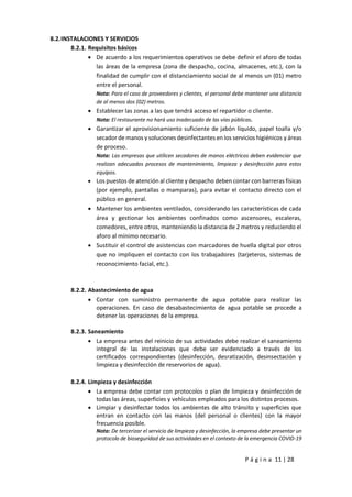 P á g i n a 11 | 28
8.2.INSTALACIONES Y SERVICIOS
8.2.1. Requisitos básicos
 De acuerdo a los requerimientos operativos se debe definir el aforo de todas
las áreas de la empresa (zona de despacho, cocina, almacenes, etc.), con la
finalidad de cumplir con el distanciamiento social de al menos un (01) metro
entre el personal.
Nota: Para el caso de proveedores y clientes, el personal debe mantener una distancia
de al menos dos (02) metros.
 Establecer las zonas a las que tendrá acceso el repartidor o cliente.
Nota: El restaurante no hará uso inadecuado de las vías públicas.
 Garantizar el aprovisionamiento suficiente de jabón líquido, papel toalla y/o
secador de manos y soluciones desinfectantes en los servicios higiénicos y áreas
de proceso.
Nota: Las empresas que utilicen secadores de manos eléctricos deben evidenciar que
realizan adecuados procesos de mantenimiento, limpieza y desinfección para estos
equipos.
 Los puestos de atención al cliente y despacho deben contar con barreras físicas
(por ejemplo, pantallas o mamparas), para evitar el contacto directo con el
público en general.
 Mantener los ambientes ventilados, considerando las características de cada
área y gestionar los ambientes confinados como ascensores, escaleras,
comedores, entre otros, manteniendo la distancia de 2 metros y reduciendo el
aforo al mínimo necesario.
 Sustituir el control de asistencias con marcadores de huella digital por otros
que no impliquen el contacto con los trabajadores (tarjeteros, sistemas de
reconocimiento facial, etc.).
8.2.2. Abastecimiento de agua
 Contar con suministro permanente de agua potable para realizar las
operaciones. En caso de desabastecimiento de agua potable se procede a
detener las operaciones de la empresa.
8.2.3. Saneamiento
 La empresa antes del reinicio de sus actividades debe realizar el saneamiento
integral de las instalaciones que debe ser evidenciado a través de los
certificados correspondientes (desinfección, desratización, desinsectación y
limpieza y desinfección de reservorios de agua).
8.2.4. Limpieza y desinfección
 La empresa debe contar con protocolos o plan de limpieza y desinfección de
todas las áreas, superficies y vehículos empleados para los distintos procesos.
 Limpiar y desinfectar todos los ambientes de alto tránsito y superficies que
entran en contacto con las manos (del personal o clientes) con la mayor
frecuencia posible.
Nota: De tercerizar el servicio de limpieza y desinfección, la empresa debe presentar un
protocolo de bioseguridad de sus actividades en el contexto de la emergencia COVID-19
 