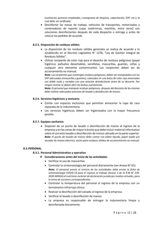 P á g i n a 12 | 28
(sustancias químicas empleadas, cronograma de limpieza, capacitación, EPP, etc.), la
cual debe ser verificada.
 Desinfectar las mesas de trabajo, vehículos de transportes, motorizados y
contenedores de reparto (cajas isotérmicas, mochilas, entre otros) con
soluciones desinfectantes después de cada despacho o entrega y antes de
colocar los pedidos de acuerdo
8.2.5. Disposición de residuos sólidos
 La disposición de los residuos sólidos generales se realiza de acuerdo a lo
establecido en el Decreto Legislativo N° 1278, “Ley de Gestión Integral de
Residuos Sólidos”.
 Utilizar recipiente de color rojo para el desecho de residuos peligrosos (papel
higiénico, pañuelos desechables, servilletas, mascarillas, guantes, cofias y
cualquier otro elemento contaminante). Los recipientes deben ser de
accionamiento no manual.
Nota: Los recipientes que contengan residuos peligrosos, deben ser manipulados con los
EPP adecuados (mascarilla y guantes), colocados en una bolsa de color rojo amarradas
con doble nudo y rociados con una solución desinfectante antes de su descarte. Por
ningún motivo se deben abrir las bolsas nuevamente.
Nota: El personal que manipule residuos peligrosos, después del descarte de las mismas
debe realizar adecuados procesos de lavado y desinfección de manos.
8.2.6. Servicios higiénicos y vestuario
 Contar con espacios exclusivos que permitan almacenar la ropa de casa
separada de la indumentaria.
 Los servicios higiénicos deben ser higienizados con la mayor frecuencia
posible.
8.2.7. Equipos sanitarios
 Disponer de un punto de lavado o desinfección de manos al ingreso de la
empresa y en las zonas de mayor tránsito que debe incluir material informativo
sobre el correcto lavado o desinfección de manos ubicado en la parte superior.
Nota: El punto de lavado de manos debe contar con jabón líquido, papel toalla y/o
secador de manos eléctrico, tacho para residuos sólidos de accionamiento no manual.
8.3.PERSONAL
8.3.1. Personal Administrativo y operativo
 Consideraciones antes del inicio de las actividades
 Verificar el uso de mascarillas.
 Controlar la sintomatología del personal diariamente (ver Anexo N° 01).
Nota: El personal previo al reinicio de las actividades debe enviar la ficha de
sintomatología COVID-19 para el regreso al trabajo (Anexo 2 de la R.M N° 239-
2020-MINSA) el cual tiene carácter de declaración jurada por medios virtuales,para
la toma de acciones correspondientes.
 Controlar la temperatura del personal al ingreso de la empresa con un
termómetro infrarrojo clínico.
 Realizar la desinfección del calzado al ingreso de la empresa.
 Verificar el lavado o desinfección de manos.
 La empresa es responsable de entregar la indumentaria limpia y
desinfectada diariamente.
 