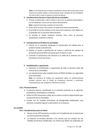 P á g i n a 13 | 28
Nota: Se recomienda que la empresa acondicione duchas para el personal, de tal
manera que puedan realizar su aseo personal antes y después de las actividades,
así como al salir y volver a ingresar al centro de labores.
 Consideraciones durante el desarrollo de las actividades
 Al toser o estornudar, cubrir la boca y nariz con un pañuelo desechable o
con el antebrazo, nunca con las manos directamente.
Nota: Luego de estornudar cambiarse la mascarilla.
 Evitar tocar los ojos, nariz y boca, sin lavarse las manos previamente.
 Se prohíbe el uso de celulares en las áreas de la empresa, estos deben ser
custodiados por un personal administrativo.
 Se prohíbe el saludo mediante contacto físico entre el personal,
proveedores, visitantes y clientes.
 Consideraciones al finalizar las actividades
 Colocar en el recipiente designado la indumentaria de trabajo para el
posterior lavado y desinfección.
 Realizar el lavado y desinfección de manos y colocarse los equipos de
protección personal (EPP) necesarios para el retorno a casa.
 Controlar la temperatura del personal a la salida de la empresa con un
termómetro infrarrojo clínico.
 Sensibilización y capacitación
 Gestionar la sensibilización y capacitación de todo el personal antes del
reinicio de las actividades.
 Las capacitaciones sobre medidas frente al COVID-19 deben ser registradas
y documentadas.
Nota: Las reuniones de trabajo y/o capacitación deben ser preferentemente
virtuales mientras dure el Estado de Emergencia Nacional o posteriores
recomendaciones que establezca el Ministerio de Salud.
8.3.2. Personal externo
 El personal externo considerado en el presente protocolo es el siguiente:
proveedores, fiscalizadores y visitantes.
 Utilizar los EPP (mascarilla y cofia), de no contar con ellos se debe facilitar para
el desarrollo de las actividades.
 Cumplir con las medidas preventivas de bioseguridad establecidas, caso
contrario, no podrán ingresar o permanecer en la empresa.
8.4.CLIENTE
8.4.1. Consideraciones para el cliente
 Contar con los EPP necesarios y cumplir con lo establecido por la empresa de
acuerdo al presente protocolo.
 La empresa no brindará atención a los clientes que no cumplan con las
medidas preventivas establecidas, las mismas que deben ser publicadas de
 