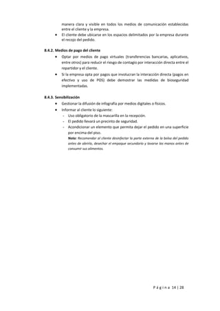 P á g i n a 14 | 28
manera clara y visible en todos los medios de comunicación establecidas
entre el cliente y la empresa.
 El cliente debe ubicarse en los espacios delimitados por la empresa durante
el recojo del pedido.
8.4.2. Medios de pago del cliente
 Optar por medios de pago virtuales (transferencias bancarias, aplicativos,
entre otros) para reducir el riesgo de contagio por interacción directa entre el
repartidor y el cliente.
 Si la empresa opta por pagos que involucran la interacción directa (pagos en
efectivo y uso de POS) debe demostrar las medidas de bioseguridad
implementadas.
8.4.3. Sensibilización
 Gestionar la difusión de infografía por medios digitales o físicos.
 Informar al cliente lo siguiente:
- Uso obligatorio de la mascarilla en la recepción.
- El pedido llevará un precinto de seguridad.
- Acondicionar un elemento que permita dejar el pedido en una superficie
por encima del piso.
Nota: Recomendar al cliente desinfectar la parte externa de la bolsa del pedido
antes de abrirlo, desechar el empaque secundario y lavarse las manos antes de
consumir sus alimentos.
 