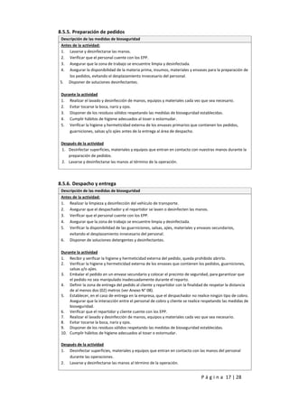 P á g i n a 17 | 28
8.5.5. Preparación de pedidos
Descripción de las medidas de bioseguridad
Antes de la actividad:
1. Lavarse y desinfectarse las manos.
2. Verificar que el personal cuente con los EPP.
3. Asegurar que la zona de trabajo se encuentre limpia y desinfectada.
4. Asegurar la disponibilidad de la materia prima, insumos, materiales y envases para la preparación de
los pedidos, evitando el desplazamiento innecesario del personal.
5. Disponer de soluciones desinfectantes.
Durante la actividad
1. Realizar el lavado y desinfección de manos, equipos y materiales cada vez que sea necesario.
2. Evitar tocarse la boca, nariz y ojos.
3. Disponer de los residuos sólidos respetando las medidas de bioseguridad establecidas.
4. Cumplir hábitos de higiene adecuados al toser o estornudar.
5. Verificar la higiene y hermeticidad externa de los envases primarios que contienen los pedidos,
guarniciones, salsas y/o ajíes antes de la entrega al área de despacho.
Después de la actividad
1. Desinfectar superficies, materiales y equipos que entran en contacto con nuestras manos durante la
preparación de pedidos.
2. Lavarse y desinfectarse las manos al término de la operación.
8.5.6. Despacho y entrega
Descripción de las medidas de bioseguridad
Antes de la actividad:
1. Realizar la limpieza y desinfección del vehículo de transporte.
2. Asegurar que el despachador y el repartidor se laven o desinfecten las manos.
3. Verificar que el personal cuente con los EPP.
4. Asegurar que la zona de trabajo se encuentre limpia y desinfectada.
5. Verificar la disponibilidad de las guarniciones, salsas, ajíes, materiales y envases secundarios,
evitando el desplazamiento innecesario del personal.
6. Disponer de soluciones detergentes y desinfectantes.
Durante la actividad
1. Recibir y verificar la higiene y hermeticidad externa del pedido, queda prohibido abrirlo.
2. Verificar la higiene y hermeticidad externa de los envases que contienen los pedidos, guarniciones,
salsas y/o ajíes.
3. Embalar el pedido en un envase secundario y colocar el precinto de seguridad, para garantizar que
el pedido no sea manipulado inadecuadamente durante el reparto.
4. Definir la zona de entrega del pedido al cliente y repartidor con la finalidad de respetar la distancia
de al menos dos (02) metros (ver Anexo N° 08).
5. Establecer, en el caso de entrega en la empresa, que el despachador no realice ningún tipo de cobro.
Asegurar que la interacción entre el personal de cobro y cliente se realice respetando las medidas de
bioseguridad.
6. Verificar que el repartidor y cliente cuente con los EPP.
7. Realizar el lavado y desinfección de manos, equipos y materiales cada vez que sea necesario.
8. Evitar tocarse la boca, nariz y ojos.
9. Disponer de los residuos sólidos respetando las medidas de bioseguridad establecidas.
10. Cumplir hábitos de higiene adecuados al toser o estornudar.
Después de la actividad
1. Desinfectar superficies, materiales y equipos que entran en contacto con las manos del personal
durante las operaciones.
2. Lavarse y desinfectarse las manos al término de la operación.
 