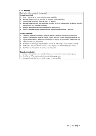 P á g i n a 18 | 28
8.5.7. Reparto
Descripción de las medidas de bioseguridad
Antes de la actividad:
1. Lavar y desinfectar las manos antes de recoger el pedido.
2. Verificar que el precinto de seguridad del pedido se encuentre intacto.
3. Desinfectar el contenedor donde se coloca los pedidos.
4. Verificar que el repartidor lleve la cantidad necesaria de los EPP y dispensador portátil con solución
desinfectante para la entrega del pedido.
5. Asegurar la limpieza y desinfección del vehículo de transporte.
6. Planificar la ruta de entrega evitando zonas de aglomeración de personas y vehículos.
Durante la actividad
1. Entregar el pedido directamente al cliente en la puerta de ingreso al domicilio o condominio.
2. Pago POS: Desinfectar la tarjeta, el POS y el lapicero utilizados durante el pago (ver Anexo N° 09).
3. Pago en efectivo: Recibir el efectivo considerando las medidas de bioseguridad (ver Anexo N° 09)
4. Evitar tocarse la boca, nariz y ojos.
5. Desinfectar las manos y el dispositivo móvil después de cada uso (no manipular la mascarilla).
6. Verificar que el cliente utilice mascarilla y que se disponga de un elemento para la entrega.
7. Desinfectar las manos antes de continuar con el reparto.
Después de la actividad
1. Limpiar y desinfectar las superficies del vehículo y el contenedor, al retornar a la empresa.
2. Desechar los EPP en los tachos destinados a residuos peligrosos.
3. Lavar y desinfectar las manos antes de recoger un nuevo pedido.
 