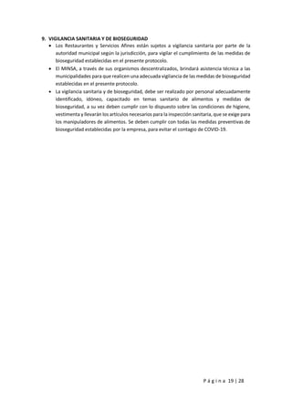 P á g i n a 19 | 28
9. VIGILANCIA SANITARIA Y DE BIOSEGURIDAD
 Los Restaurantes y Servicios Afines están sujetos a vigilancia sanitaria por parte de la
autoridad municipal según la jurisdicción, para vigilar el cumplimiento de las medidas de
bioseguridad establecidas en el presente protocolo.
 El MINSA, a través de sus organismos descentralizados, brindará asistencia técnica a las
municipalidades para que realicen una adecuada vigilancia de las medidas de bioseguridad
establecidas en el presente protocolo.
 La vigilancia sanitaria y de bioseguridad, debe ser realizado por personal adecuadamente
identificado, idóneo, capacitado en temas sanitario de alimentos y medidas de
bioseguridad, a su vez deben cumplir con lo dispuesto sobre las condiciones de higiene,
vestimenta y llevarán los artículos necesarios para la inspección sanitaria, que se exige para
los manipuladores de alimentos. Se deben cumplir con todas las medidas preventivas de
bioseguridad establecidas por la empresa, para evitar el contagio de COVID-19.
 