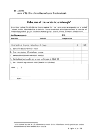 P á g i n a 20 | 28
10. ANEXOS
Anexo N° 01 – Ficha referencial para el control de sintomatología
Ficha para el control de sintomatología7
He recibido explicación del objetivo de esta evaluación y me comprometo a responder con la verdad.
También he sido informado que de omitir o falsear información estaré perjudicando la salud de mis
compañeros y la mía, que, de constituir una falta grave a la salud pública, asumo las consecuencias.
Apellidos y nombres: DNI:
Dirección: Celular: Temperatura:
Descripción de síntomas y situaciones de riesgo SI NO
1. Sensación de alza térmica o fiebre
2. Tos, estornudos o dificultad para respirar
3. Expectoración o flema amarilla o verdosa
4. Contacto con persona(s) con un caso confirmado de COVID-19
5. Está tomando alguna medicación (detallar cuál o cuáles):
Fecha: / /
______________________
Firma
7
Ficha adaptada de la R.M. N° 239-2020-MINSA Documento Técnico: “Lineamientos para la vigilancia de la salud de
los trabajadores con riesgo de exposición a COVID-19”
 