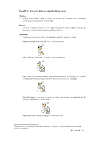 P á g i n a 21 | 28
Anexo N° 02 – Instructivo de lavado y desinfección de manos8
Objetivo:
 Brindar instrucciones sobre el lavado de manos para cumplir con las medidas
sanitarias y de bioseguridad consideradas.
Alcance:
 A todo el personal involucrado en la preparación de alimentos, despacho, entrega de
alimentos, personal externo, administrativo y clientes.
Descripción:
 Para lavarse correctamente las manos deben seguir los siguientes pasos:
Paso1: Remangarse el uniforme hasta la altura del codo.
Paso 2: Mojarse las manos y el antebrazo hasta los codos.
Paso 3: Frotarse las manos y entre los dedos por lo menos 20 segundos con el jabón
hasta que forme la espuma y extenderla desde las manos hacia los codos.
Paso 4: Enjuagarse en el agua corriente, de manera que el agua corra desde arriba de
los codos hasta la punta de los dedos.
Paso 5: Secarse las manos con papel toalla desechable.
8
Referencia: Guía para la limpieza y desinfección de manos y superficies. Dirección de Normalización – INACAL.
2020-04-06 1ra edición
 