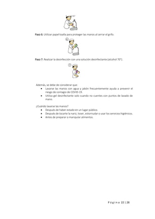 P á g i n a 22 | 28
Paso 6: Utilizar papel toalla para proteger las manos al cerrar el grifo.
Paso 7: Realizar la desinfección con una solución desinfectante (alcohol 70°).
Además, se debe de considerar que:
 Lavarse las manos con agua y jabón frecuentemente ayuda a prevenir el
riesgo de contagio de COVID-19.
 Utiliza gel desinfectante solo cuando no cuentes con puntos de lavado de
mano.
¿Cuándo lavarse las manos?
 Después de haber estado en un lugar público.
 Después de tocarte la nariz, toser, estornudar o usar los servicios higiénicos.
 Antes de preparar o manipular alimentos.
 