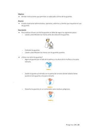 P á g i n a 24 | 28
Objetivo
 Brindar instrucciones que permitan un adecuado control de los guantes
Alcance
 A todo el personal administrativo, operativo, externos y clientes que requieran el uso
de guantes.
Descripción
 Para realizar el buen uso de los guantes se debe de seguir los siguientes pasos:
- Lávate y desinféctate las manos antes de colocarte los guantes.
- Colócate los guantes.
- Lávate y desinféctate las manos con los guantes puestos.
 ¿Cómo me retiro los guantes?
- Agarra el guante por el lado de la palma y a la altura de la muñeca y tira para
retirarlo.
- Sostén el guante ya retirado con la palma de la mano donde todavía tienes
puesto el otro guante y tira para retirarlo
.
- Desecha los guantes en un contenedor para residuos peligrosos.
 