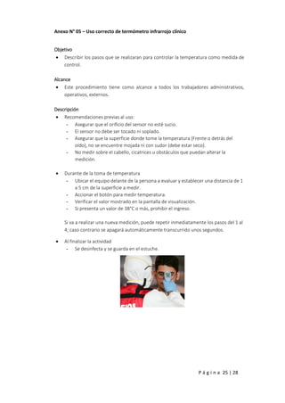P á g i n a 25 | 28
Anexo N° 05 – Uso correcto de termómetro infrarrojo clínico
Objetivo
 Describir los pasos que se realizaran para controlar la temperatura como medida de
control.
Alcance
 Este procedimiento tiene como alcance a todos los trabajadores administrativos,
operativos, externos.
Descripción
 Recomendaciones previas al uso:
- Asegurar que el orificio del sensor no esté sucio.
- El sensor no debe ser tocado ni soplado.
- Asegurar que la superficie donde tome la temperatura (Frente o detrás del
oído), no se encuentre mojada ni con sudor (debe estar seco).
- No medir sobre el cabello, cicatrices u obstáculos que puedan alterar la
medición.
 Durante de la toma de temperatura
- Ubicar el equipo delante de la persona a evaluar y establecer una distancia de 1
a 5 cm de la superficie a medir.
- Accionar el botón para medir temperatura.
- Verificar el valor mostrado en la pantalla de visualización.
- Si presenta un valor de 38°C o más, prohibir el ingreso.
Si va a realizar una nueva medición, puede repetir inmediatamente los pasos del 1 al
4; caso contrario se apagará automáticamente transcurrido unos segundos.
 Al finalizar la actividad
- Se desinfecta y se guarda en el estuche.
 