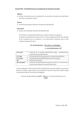 P á g i n a 26 | 28
Anexo N° 06 – Procedimiento para la preparación de soluciones cloradas
Objetivo
 Brindar instrucciones para la elaboración de soluciones cloradas para desinfectar
alimentos y superficies inertes.
Alcance
 Personal que prepara soluciones clorada para desinfección.
Descripción
 Cálculo de la cantidad requerida del desinfectante:
Para realizar una adecuada desinfección se debe considerar lo siguiente:
La adición de Hipoclorito de sodio al 4%; se realiza, dependiendo del nivel de agua
de los recipientes que la contienen, y la concentración requerida; para lo cual
emplea la siguiente formula:
Vol. del desinfectante. = Vol. sol (L) x c.c final (ppm)
c.c inicial desinfectante x 104
Vol. sol (L) = Volumen de la solución desinfectante (agua – desinfectante)
requerida para la desinfección.
C.C. final = Concentración final requerida en la solución desinfectante
C.C. inicial = Concentración del desinfectante (ver en el envase)
104
= Factor de corrección
Vol. del desinf. = Volumen del desinfectante necesario a echar en el volumen de
solución para obtener la concentración final.
Una vez obtenida el volumen de solución desinfectante requerido realizar la conversión
de litros a mililitros, luego medir con una probeta el volumen requerido y añadir al agua
y mover para obtener una solución homogénea.
Volumen del desinfectante (Litros) x 1000 ml = Vol. del desinfectante en ml
1Litro
 