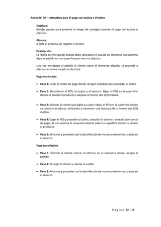 P á g i n a 28 | 28
Anexo N° 09 – Instructivo para el pago con tarjeta o efectivo
Objetivo:
Brindar pautas para prevenir el riesgo de contagio durante el pago con tarjeta o
efectivo.
Alcance:
A todo el personal de reparto y clientes.
Descripción:
La forma de entrega del pedido debe considerar el uso de un elemento que permita
dejar el pedido en una superficie por encima del piso.
Una vez entregado el pedido al cliente sobre el elemento elegido, se procede a
efectuar el cobro (tarjeta o efectivo).
Pago con tarjeta
 Paso 1: Dejar el medio de pago donde recogió el pedido para proceder al cobro.
 Paso 2: Desinfectar el POS, la tarjeta y el lapicero. Dejar el POS en la superficie
donde se colocó el producto y alejarse al menos dos (02) metros.
 Paso 3: Solicitar al cliente que digite su clave y dejar el POS en la superficie donde
se colocó el producto, volviendo a mantener una distancia de al menos dos (02)
metros.
 Paso 4: Coger el POS y proceder al cobro, consultar al cliente si desea la constancia
de pago, de ser positiva la respuesta dejarlo sobre la superficie donde se colocó
el producto.
 Paso 5: Retirarse y proceder con la desinfección de manos y elementos usados en
el reparto.
Pago con efectivo
 Paso 1: Solicitar al cliente colocar el efectivo en el elemento donde recogió el
pedido.
 Paso 2: Recoger el dinero y colocar el vuelto.
 Paso 3: Retirarse y proceder con la desinfección de manos y elementos usados en
el reparto.
Visado por: FALEN
LARA Wilson Paul
FAU 20504794637
hard
Motivo: SOY EL
AUTOR DEL
DOCUMENTO
Fecha/Hora:
07/05/2020 13:02:29
Visado por:
CASTELLANOS
SANCHEZ Luis
Fernando FAU
20504794637 hard
Motivo: Soy autor del
documento
Fecha/Hora:
07/05/2020 13:24:36
Visado por: SALARDI
RODRIGUEZ Jose
Antonio FAU
20504794637 hard
Motivo: Soy autor del
documento
Fecha/Hora:
07/05/2020 13:38:37
 