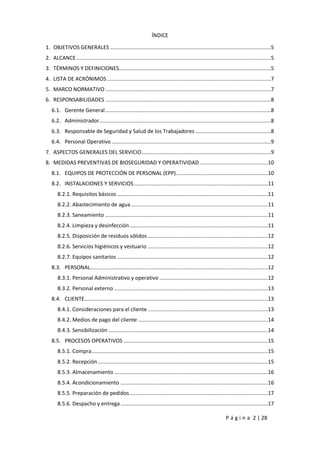 P á g i n a 2 | 28
ÍNDICE
1. OBJETIVOS GENERALES ...........................................................................................................5
2. ALCANCE .................................................................................................................................5
3. TÉRMINOS Y DEFINICIONES.....................................................................................................5
4. LISTA DE ACRÓNIMOS.............................................................................................................7
5. MARCO NORMATIVO ..............................................................................................................7
6. RESPONSABILIDADES ..............................................................................................................8
6.1. Gerente General..............................................................................................................8
6.2. Administrador..................................................................................................................8
6.3. Responsable de Seguridad y Salud de los Trabajadores ..................................................8
6.4. Personal Operativo..........................................................................................................9
7. ASPECTOS GENERALES DEL SERVICIO......................................................................................9
8. MEDIDAS PREVENTIVAS DE BIOSEGURIDAD Y OPERATIVIDAD .............................................10
8.1. EQUIPOS DE PROTECCIÓN DE PERSONAL (EPP).............................................................10
8.2. INSTALACIONES Y SERVICIOS.........................................................................................11
8.2.1. Requisitos básicos ....................................................................................................11
8.2.2. Abastecimiento de agua...........................................................................................11
8.2.3. Saneamiento ............................................................................................................11
8.2.4. Limpieza y desinfección............................................................................................11
8.2.5. Disposición de residuos sólidos................................................................................12
8.2.6. Servicios higiénicos y vestuario ................................................................................12
8.2.7. Equipos sanitarios ....................................................................................................12
8.3. PERSONAL......................................................................................................................12
8.3.1. Personal Administrativo y operativo ........................................................................12
8.3.2. Personal externo ......................................................................................................13
8.4. CLIENTE..........................................................................................................................13
8.4.1. Consideraciones para el cliente................................................................................13
8.4.2. Medios de pago del cliente ......................................................................................14
8.4.3. Sensibilización ..........................................................................................................14
8.5. PROCESOS OPERATIVOS ................................................................................................15
8.5.1. Compra.....................................................................................................................15
8.5.2. Recepción.................................................................................................................15
8.5.3. Almacenamiento ......................................................................................................16
8.5.4. Acondicionamiento ..................................................................................................16
8.5.5. Preparación de pedidos............................................................................................17
8.5.6. Despacho y entrega..................................................................................................17
 