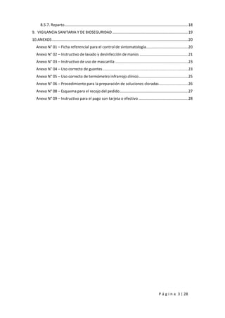 P á g i n a 3 | 28
8.5.7. Reparto.....................................................................................................................18
9. VIGILANCIA SANITARIA Y DE BIOSEGURIDAD........................................................................19
10.ANEXOS.................................................................................................................................20
Anexo N° 01 – Ficha referencial para el control de sintomatología........................................20
Anexo N° 02 – Instructivo de lavado y desinfección de manos ..............................................21
Anexo N° 03 – Instructivo de uso de mascarilla .....................................................................23
Anexo N° 04 – Uso correcto de guantes.................................................................................23
Anexo N° 05 – Uso correcto de termómetro infrarrojo clínico...............................................25
Anexo N° 06 – Procedimiento para la preparación de soluciones cloradas............................26
Anexo N° 08 – Esquema para el recojo del pedido.................................................................27
Anexo N° 09 – Instructivo para el pago con tarjeta o efectivo ...............................................28
 