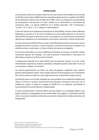 P á g i n a 4 | 28
INTRODUCCIÓN
Los coronavirus (CoV) son una gran familia de virus que causan enfermedades que van desde
el resfriado común hasta el SRAS (síndrome respiratorio agudo severo). La epidemia de COVID-
19 fue declarada el 30 de enero de 2020, por la OMS, como una emergencia de salud pública
de preocupación internacional1
. El nuevo nombre de la enfermedad es enfermedad del
coronavirus 2019, y se abrevia COVID-19. En el nombre abreviado, “CO” corresponde a
“corona”, “VI” a “virus” y “D” a “disease” (“enfermedad”)2
.
El Director General de la Organización Mundial de la Salud (OMS), el doctor Tedros Adhanom
Ghebreyesus, anunció el 11 de marzo de 2020 que la nueva enfermedad por el coronavirus
2019 (COVID-19) puede caracterizarse como una pandemia. La caracterización de pandemia
significa que la epidemia se ha extendido por varios países, afectando a millones de personas.
El nuevo coronavirus (COVID-19) es una cepa no identificada previamente en humanos, que se
propaga de persona a persona, a través de gotitas o partículas acuosas que se quedan en el
ambiente al toser o estornudar, o al tener contacto con personas contagiadas.
En los casos confirmados con el virus, el 80% de los infectados se recupera sin acceder a ningún
tratamiento especial. Sin embargo, 1 de cada 6 personas lo desarrollan en nivel grave con
dificultades al respirar y al 2% les causó la muerte3
.
La Organización Mundial de la Salud informa que las personas mayores y las que sufren
enfermedades respiratorias, diabetes, obesidad y cardiopatías podrían desarrollar el virus en
un nivel grave, si llegaran a contraerlo.
Los síntomas generalmente son fiebre, tos, dolor de garganta, congestión nasal, malestar
general y dificultad para respirar. Estos, pueden aparecer de forma gradual y no se manifiestan
de la misma manera en todos los casos, algunas personas no desarrollan ningún síntoma.
Los distintos países en el mundo, afectados por esta pandemia, han establecido medidas para
reducir al mínimo el contacto social (restricciones laborales, aislamiento social, etc.) con la
finalidad de reducir el riesgo de contagio de COVID-19 en su población, permitiendo el
funcionamiento de servicios básicos e indispensables.
El rubro de Restaurantes y Servicios Afines tuvo que detener sus actividades debido a que
podría contribuir a la propagación de esta enfermedad. Para asegurar la reactivación de este
rubro, es necesario establecer protocolos que permitan implementar medidas preventivas de
bioseguridad.
1
https://www.who.int/es/health-topics/coronavirus
2
https://espanol.cdc.gov/coronavirus/2019-ncov/
3
https://www.gob.pe/8371-ministerio-de-salud-que-son-los-coronavirus-y-como-protegerte
 