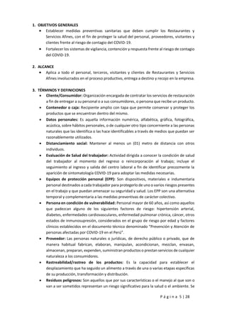 P á g i n a 5 | 28
1. OBJETIVOS GENERALES
 Establecer medidas preventivas sanitarias que deben cumplir los Restaurantes y
Servicios Afines, con el fin de proteger la salud del personal, proveedores, visitantes y
clientes frente al riesgo de contagio del COVID-19.
 Fortalecer los sistemas de vigilancia, contención y respuesta frente al riesgo de contagio
del COVID-19.
2. ALCANCE
 Aplica a todo el personal, terceros, visitantes y clientes de Restaurantes y Servicios
Afines involucrados en el proceso productivo, entrega a destino y recojo en la empresa.
3. TÉRMINOS Y DEFINICIONES
 Cliente/Consumidor: Organización encargada de contratar los servicios de restauración
a fin de entregar a su personal o a sus consumidores, o persona que recibe un producto.
 Contenedor o caja: Recipiente amplio con tapa que permite conservar y proteger los
productos que se encuentran dentro del mismo.
 Datos personales: Es aquella información numérica, alfabética, gráfica, fotográfica,
acústica, sobre hábitos personales, o de cualquier otro tipo concerniente a las personas
naturales que las identifica o las hace identificables a través de medios que puedan ser
razonablemente utilizados.
 Distanciamiento social: Mantener al menos un (01) metro de distancia con otros
individuos.
 Evaluación de Salud del trabajador: Actividad dirigida a conocer la condición de salud
del trabajador al momento del regreso o reincorporación al trabajo; incluye el
seguimiento al ingreso y salida del centro laboral a fin de identificar precozmente la
aparición de sintomatología COVID-19 para adoptar las medidas necesarias.
 Equipos de protección personal (EPP): Son dispositivos, materiales e indumentaria
personal destinados a cada trabajador para protegerlo de uno o varios riesgos presentes
en el trabajo y que puedan amenazar su seguridad y salud. Los EPP son una alternativa
temporal y complementaria a las medidas preventivas de carácter colectivo.
 Persona en condición de vulnerabilidad: Personal mayor de 60 años, así como aquellos
que padezcan alguno de los siguientes factores de riesgo: hipertensión arterial,
diabetes, enfermedades cardiovasculares, enfermedad pulmonar crónica, cáncer, otros
estados de inmunosupresión, considerados en el grupo de riesgo por edad y factores
clínicos establecidos en el documento técnico denominado “Prevención y Atención de
personas afectadas por COVID-19 en el Perú”.
 Proveedor: Las personas naturales o jurídicas, de derecho público o privado, que de
manera habitual fabrican, elaboran, manipulan, acondicionan, mezclan, envasan,
almacenan, preparan, expenden, suministran productos o prestan servicios de cualquier
naturaleza a los consumidores.
 Rastreabilidad/rastreo de los productos: Es la capacidad para establecer el
desplazamiento que ha seguido un alimento a través de una o varias etapas específicas
de su producción, transformación y distribución.
 Residuos peligrosos: Son aquellos que por sus características o el manejo al que son o
van a ser sometidos representan un riesgo significativo para la salud o el ambiente. Se
 