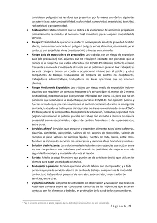 P á g i n a 6 | 28
consideran peligrosos los residuos que presentan por lo menos una de las siguientes
características: autocombustibilidad, explosividad, corrosividad, reactividad, toxicidad,
radiactividad o patogenicidad.
 Restaurante: Establecimiento que se dedica a la elaboración de alimentos preparados
culinariamente destinados al consumo final inmediato para cualquier modalidad de
servicio.
 Riesgo: Probabilidad de que ocurra un efecto nocivo para la salud y la gravedad de dicho
efecto, como consecuencia de un peligro o peligros en los alimentos, ocasionado por el
contacto con superficies vivas (manipulación) o inertes contaminadas.
 Riesgo bajo de exposición o de precaución: Los trabajos con un riesgo de exposición
bajo (de precaución) son aquellos que no requieren contacto con personas que se
conoce o se sospecha que están infectados con COVID-19 ni tienen contacto cercano
frecuente a menos de 2 metros de distancia con el público en general. Los trabajadores
en esta categoría tienen un contacto ocupacional mínimo con el público y otros
compañeros de trabajo, trabajadores de limpieza de centros no hospitalarios,
trabajadores administrativos, trabajadores de áreas operativas que no atienden
clientes.
 Riesgo Mediano de Exposición: Los trabajos con riesgo medio de exposición incluyen
aquellos que requieren un contacto frecuente y/o cercano (por ej. menos de 2 metros
de distancia) con personas que podrían estar infectadas con COVID-19, pero que no son
pacientes que se conoce o se sospecha que portan el COVID-19. Por ejemplo: policías y
fuerzas armadas que prestan servicios en el control ciudadano durante la emergencia
sanitaria, trabajadores de limpieza de hospitales de áreas no consideradas áreas COVID-
19; trabajadores de aeropuertos, trabajadores de educación, mercados, seguridad física
(vigilancia) y atención al público, puestos de trabajo con atención a clientes de manera
presencial como recepcionistas, cajeras de centros financieros o de supermercados,
entre otros.
 Servicios afines4
: Servicios que preparan y expenden alimentos tales como cafeterías,
pizzerías, confiterías, pastelerías, salones de té, salones de reposterías, salones de
comidas al paso, salones de comidas rápidas, fuentes de soda, bares, entre otros.
También se incluyen los servicios de restaurantes y servicios afines de clubes y similares.
 Solución desinfectante: Las soluciones desinfectantes son sustancias que actúan sobre
los microorganismos inactivándolos y ofreciendo la posibilidad de mejorar con más
seguridad los equipos y materiales durante el lavado.
 Tarjeta: Medio de pago financiero que puede ser de crédito o débito que utilizan los
clientes para pagar un producto o servicio.
 Trabajador o personal: Persona que tiene vínculo laboral con el empleador; y a toda
persona que presta servicios dentro del centro de trabajo, cualquier sea la modalidad
contractual; incluyendo al personal de contratas, subcontratas, tercerización de
servicios, entre otras.
 Vigilancia sanitaria: Conjunto de actividades de observación y evaluación que realiza la
Autoridad Sanitaria sobre las condiciones sanitarias de las superficies que están en
contacto con los alimentos y bebidas, en protección de la salud de los consumidores.
4
Para el presente protocolo el giro de negocios bares, definido en servicios afines no será considerado.
 