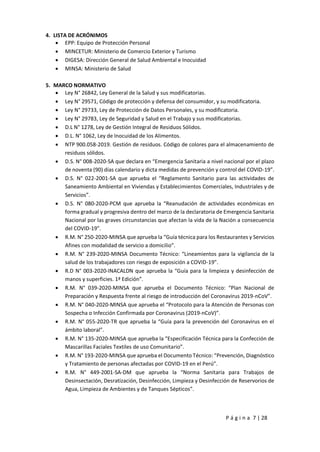 P á g i n a 7 | 28
4. LISTA DE ACRÓNIMOS
 EPP: Equipo de Protección Personal
 MINCETUR: Ministerio de Comercio Exterior y Turismo
 DIGESA: Dirección General de Salud Ambiental e Inocuidad
 MINSA: Ministerio de Salud
5. MARCO NORMATIVO
 Ley N° 26842, Ley General de la Salud y sus modificatorias.
 Ley N° 29571, Código de protección y defensa del consumidor, y su modificatoria.
 Ley N° 29733, Ley de Protección de Datos Personales, y su modificatoria.
 Ley N° 29783, Ley de Seguridad y Salud en el Trabajo y sus modificatorias.
 D.L N° 1278, Ley de Gestión Integral de Residuos Sólidos.
 D.L. N° 1062, Ley de Inocuidad de los Alimentos.
 NTP 900.058-2019. Gestión de residuos. Código de colores para el almacenamiento de
residuos sólidos.
 D.S. N° 008-2020-SA que declara en “Emergencia Sanitaria a nivel nacional por el plazo
de noventa (90) días calendario y dicta medidas de prevención y control del COVID-19”.
 D.S. N° 022-2001-SA que aprueba el “Reglamento Sanitario para las actividades de
Saneamiento Ambiental en Viviendas y Establecimientos Comerciales, Industriales y de
Servicios”.
 D.S. N° 080-2020-PCM que aprueba la “Reanudación de actividades económicas en
forma gradual y progresiva dentro del marco de la declaratoria de Emergencia Sanitaria
Nacional por las graves circunstancias que afectan la vida de la Nación a consecuencia
del COVID-19”.
 R.M. N° 250-2020-MINSA que aprueba la “Guía técnica para los Restaurantes y Servicios
Afines con modalidad de servicio a domicilio”.
 R.M. N° 239-2020-MINSA Documento Técnico: “Lineamientos para la vigilancia de la
salud de los trabajadores con riesgo de exposición a COVID-19”.
 R.D N° 003-2020-INACALDN que aprueba la “Guía para la limpieza y desinfección de
manos y superficies. 1ª Edición”.
 R.M. N° 039-2020-MINSA que aprueba el Documento Técnico: “Plan Nacional de
Preparación y Respuesta frente al riesgo de introducción del Coronavirus 2019-nCoV”.
 R.M. N° 040-2020-MINSA que aprueba el “Protocolo para la Atención de Personas con
Sospecha o Infección Confirmada por Coronavirus (2019-nCoV)”.
 R.M. N° 055-2020-TR que aprueba la “Guía para la prevención del Coronavirus en el
ámbito laboral”.
 R.M. N° 135-2020-MINSA que aprueba la “Especificación Técnica para la Confección de
Mascarillas Faciales Textiles de uso Comunitario”.
 R.M. N° 193-2020-MINSA que aprueba el Documento Técnico: “Prevención, Diagnóstico
y Tratamiento de personas afectadas por COVID-19 en el Perú”.
 R.M. N° 449-2001-SA-DM que aprueba la “Norma Sanitaria para Trabajos de
Desinsectación, Desratización, Desinfección, Limpieza y Desinfección de Reservorios de
Agua, Limpieza de Ambientes y de Tanques Sépticos”.
 