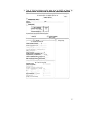 c) Ficha de cálculo de tuberías dirección aguas arriba del medidor y después del
   regulador colectivo (parte colectiva de las instalaciones en edificios multifamiliares).


                                                DETERMINACIÓN DE LOS CALIBRES DE ACOMETIDA
                                                                                                                                                                   HOJA F1
                                                                            HOJA DE CALCULO

     1 DESIGNACION DEL ASUNTO

    Asunto nº ............................................................ Lugar .............................................................................
    Designación ................................................................................................................................................

     2 CLASIFICACION

                                  Tipo de Instalación                          Grafico
                         Acometida colectiva MPB                                   A2
                         Acometida colectiva MPB/BP                                A3
                         Acometida individual MPB                                  A5

   Para acometida MPB/BP longitud de tuberia antes del puesto de regulación



                         Tipo de gas                                                       3 Esquema de acometida
                                                                                                marcas de tramos

                             4   DATOS                                                                                      5          RESULTADOS
                         4A ACOMETIDA COLECTIVA

    Cantidad de niveles del inmueble............ N : ...................

    Cantidad de abonados por nivel.............. n : ...................

    Tipo de confort(1,2,3)............................ nº : ...................

   Para el confort 3, si el promedio de los apartamentos tiene una
    superficie diferente a 100 m2


    Supeficie de un nivel ............................................sn
    Cantidad promedio de apartamento por nivel ..........ñ
    Superficie promedio de un apartamento ................s = sn
                                                                         ñ
    Longitud de canalización hasta el pie de CM (en m)
                                     L...........................................
    MPB / BP longitud de canalización antes regulación
                                    LR.........................................


                           4B ACOMETIDA INDIVIDUAL
    Acometida horizontal                     L* : .........................
    Longitud de la acometida                 Q : ........................

    Caudal en m3/h (n)
    Acometida con conducto ascendente exterior
    Longitud de canalización hasta el pie de CM                            L = .........................
    Longitud de canalización en terraza                                    t = .........................
    Altura                                                                 H = ........................
                  (2)                                                      L = .........................
    Para una CM en MPB L* = L + H + t                                      L* : .........................
    Caudal en m3/h (n)                                                     Q : ........................
    (2) CM = Conducto Ascendente




                                                                                                                                                                             25
 