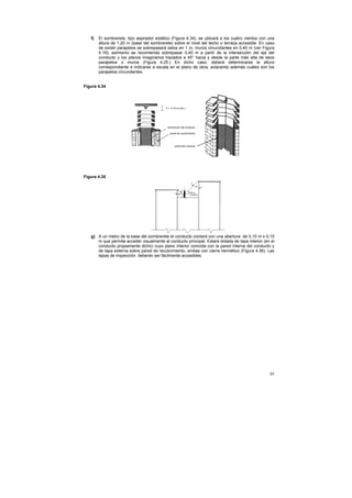 f)   El sombrerete, tipo aspirador estático (Figura 4.34), se ubicará a los cuatro vientos con una
        altura de 1,20 m (base del sombrerete) sobre el nivel del techo o terraza accesible. En caso
        de existir parapetos se sobrepasará estos en 1 m, muros circundantes en 0,40 m (ver Figura
        4.19); asimismo se recomienda sobrepasar 0,40 m a partir de la intersección del eje del
        conducto y los planos imaginarios trazados a 45° hacia y desde la parte más alta de esos
        parapetos o muros (Figura 4.25.) En dicho caso, deberá determinarse la altura
        correspondiente e indicarse a escala en el plano de obra, aclarando además cuáles son los
        parapetos circundantes.


Figura 4.34




Figura 4.35




   g) A un metro de la base del sombrerete el conducto contará con una abertura de 0,10 m x 0,15
      m que permita acceder visualmente al conducto principal. Estará dotada de tapa interior (en el
      conducto propiamente dicho) cuyo plano interior coincida con la pared interna del conducto y
      de tapa externa sobre pared de recubrimiento, ambas con cierre hermético (Figura 4.36). Las
      tapas de inspección deberán ser fácilmente accesibles.




                                                                                                  57
 