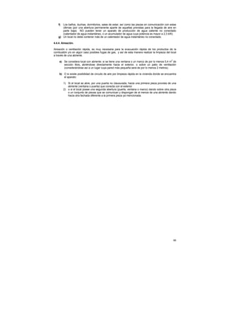 f) Los baños, duchas, dormitorios, salas de estar, así como las piezas en comunicación con estas
       últimas (por una abertura permanente aparte de aquellas previstas para la llegada de aire en
       parte baja) NO pueden tener un aparato de producción de agua caliente no conectado
       (calentador de agua instantáneo, o un acumulador de agua cuya potencia es mayor a 2,3 kW).
    g) Un local no debe contener más de un calentador de agua instantáneo no conectado.

4.4.4. Aireación.

Aireación o ventilación rápida, es muy necesaria para la evacuación rápida de los productos de la
combustión y/o en algún caso posibles fugas de gas, y así de esta manera realizar la limpieza del local
a través de una abriente.

     a) Se considera local con abriente: si se tiene una ventana o un marco de por lo menos 0,4 m2 de
        sección libre, abriéndose directamente hacia el exterior, o sobre un patio de ventilación
        (considerándose así a un lugar cuya pared más pequeña será de por lo menos 2 metros).

     b) O si existe posibilidad de circuito de aire por limpieza rápida en la vivienda donde se encuentra
        el aparato:

         1) Si el local se abre, por una puerta no clausurada, hacia una primera pieza provista de una
            abriente (ventana o puerta) que conecta con el exterior.
         2) o si el local posee una segunda abertura (puerta, ventana o marco) dando sobre otra pieza
            o un conjunto de piezas que se comunican y dispongan de al menos de una abriente dando
            hacia otra fachada diferente a la primera pieza ya mencionada.




                                                                                                      66
 