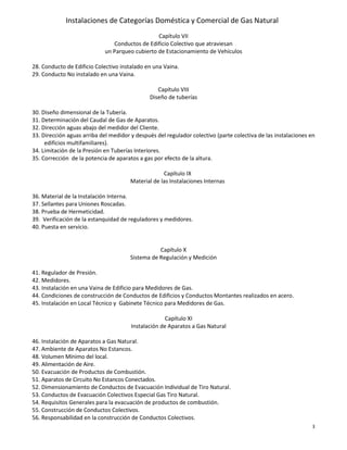 Instalaciones de Categorías Doméstica y Comercial de Gas Natural
3
Capítulo VII
Conductos de Edificio Colectivo que atraviesan
un Parqueo cubierto de Estacionamiento de Vehículos
28. Conducto de Edificio Colectivo instalado en una Vaina.
29. Conducto No instalado en una Vaina.
Capítulo VIII
Diseño de tuberías
30. Diseño dimensional de la Tubería.
31. Determinación del Caudal de Gas de Aparatos.
32. Dirección aguas abajo del medidor del Cliente.
33. Dirección aguas arriba del medidor y después del regulador colectivo (parte colectiva de las instalaciones en
edificios multifamiliares).
34. Limitación de la Presión en Tuberías Interiores.
35. Corrección de la potencia de aparatos a gas por efecto de la altura.
Capítulo IX
Material de las Instalaciones Internas
36. Material de la Instalación Interna.
37. Sellantes para Uniones Roscadas.
38. Prueba de Hermeticidad.
39. Verificación de la estanquidad de reguladores y medidores.
40. Puesta en servicio.
Capítulo X
Sistema de Regulación y Medición
41. Regulador de Presión.
42. Medidores.
43. Instalación en una Vaina de Edificio para Medidores de Gas.
44. Condiciones de construcción de Conductos de Edificios y Conductos Montantes realizados en acero.
45. Instalación en Local Técnico y Gabinete Técnico para Medidores de Gas.
Capítulo XI
Instalación de Aparatos a Gas Natural
46. Instalación de Aparatos a Gas Natural.
47. Ambiente de Aparatos No Estancos.
48. Volumen Mínimo del local.
49. Alimentación de Aire.
50. Evacuación de Productos de Combustión.
51. Aparatos de Circuito No Estancos Conectados.
52. Dimensionamiento de Conductos de Evacuación Individual de Tiro Natural.
53. Conductos de Evacuación Colectivos Especial Gas Tiro Natural.
54. Requisitos Generales para la evacuación de productos de combustión.
55. Construcción de Conductos Colectivos.
56. Responsabilidad en la construcción de Conductos Colectivos.
 