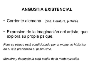 ANGUSTIA EXISTENCIAL 
• Corriente alemana (cine, literatura, pintura). 
• Expresión de la imaginación del artista, que 
explora su propia psique. 
Pero su psique está condicionada por el momento histórico, 
en el que predomina el pesimismo. 
Muestra y denuncia la cara oculta de la modernización 
 