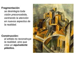 Fragmentación 
se desintegra toda 
visión preconcebida, 
centrando la atención 
en nuevos aspectos de 
la realidad. 
Construcción: 
el artista no reconstruye 
la realidad, sino que 
crea un equivalente 
plástico. 
 