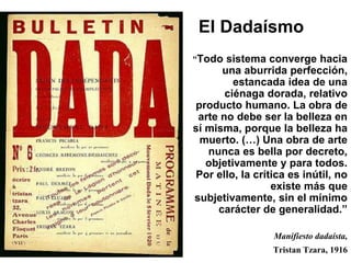 El Dadaísmo 
“Todo sistema converge hacia 
una aburrida perfección, 
estancada idea de una 
ciénaga dorada, relativo 
producto humano. La obra de 
arte no debe ser la belleza en 
sí misma, porque la belleza ha 
muerto. (…) Una obra de arte 
nunca es bella por decreto, 
objetivamente y para todos. 
Por ello, la crítica es inútil, no 
existe más que 
subjetivamente, sin el mínimo 
carácter de generalidad.” 
Manifiesto dadaísta, 
Tristan Tzara, 1916 
 